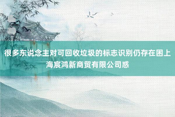 很多东说念主对可回收垃圾的标志识别仍存在困上海宸鸿新商贸有限公司惑